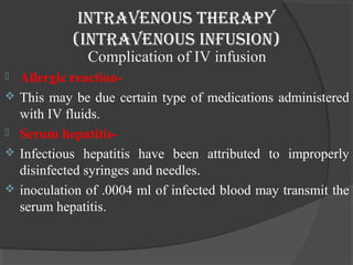 intravenous therapy 
(intravenous infusion) 
Complication of IV infusion 
 Allergic reaction- 
 This may be due certain type of medications administered 
with IV fluids. 
 Serum hepatitis- 
 Infectious hepatitis have been attributed to improperly 
disinfected syringes and needles. 
 inoculation of .0004 ml of infected blood may transmit the 
serum hepatitis. 
 