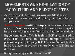 movements and regulation oF 
body Fluid and electrolytes 
 Active transport, diffusion, osmosis, and filtration are 
processes that move water and electrolytes between body 
compartments. 
 Active transport –Active transport is the movement of all 
types of molecules across a cell membrane against 
its concentration gradient (from low to high concentration). 
 Eg concentration of Na is high in ECF as compared to 
ICF. This is done by active transport- sodium 
potassium pump, keeping ICF lower in Na and higher 
in ECF, otherwise sodium can easily enter ICF through 
diffusion. 
 It requires energy in the form of ATP 
 