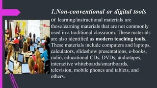 1.Non-conventional or digital tools
or learning/instructional materials are
thoselearning materials that are not commonly
used in a traditional classroom. These materials
are also identified as modern teaching tools.
These materials include computers and laptops,
calculators, slideshow presentations, e-books,
radio, educational CDs, DVDs, audiotapes,
interactive whiteboards/smartboards,
television, mobile phones and tablets, and
others.
 