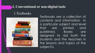 I. Conventional or non-digital tools
1.Textbooks
Textbooks are a collection of
contents and information in
a particular subject and level
that are printed and
published. Books are
designed to aid both the
students and the teachers in
the lessons and topics of the
subject/s.
 
