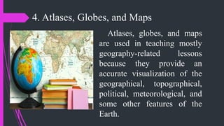 4. Atlases, Globes, and Maps
Atlases, globes, and maps
are used in teaching mostly
geography-related lessons
because they provide an
accurate visualization of the
geographical, topographical,
political, meteorological, and
some other features of the
Earth.
 