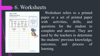 6. Worksheets
Worksheet refers to a printed
paper or a set of printed paper
with activities, drills, and
questions for the student to
complete and answer. They are
used by the teachers to determine
the students’ previous knowledge,
outcomes, and process of
learning.
 