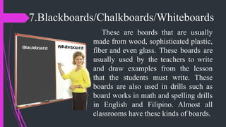 7.Blackboards/Chalkboards/Whiteboards
These are boards that are usually
made from wood, sophisticated plastic,
fiber and even glass. These boards are
usually used by the teachers to write
and draw examples from the lesson
that the students must write. These
boards are also used in drills such as
board works in math and spelling drills
in English and Filipino. Almost all
classrooms have these kinds of boards.
 