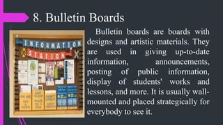 8. Bulletin Boards
Bulletin boards are boards with
designs and artistic materials. They
are used in giving up-to-date
information, announcements,
posting of public information,
display of students' works and
lessons, and more. It is usually wall-
mounted and placed strategically for
everybody to see it.
 
