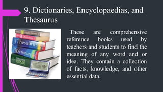 9. Dictionaries, Encyclopaedias, and
Thesaurus
These are comprehensive
reference books used by
teachers and students to find the
meaning of any word and or
idea. They contain a collection
of facts, knowledge, and other
essential data.
 