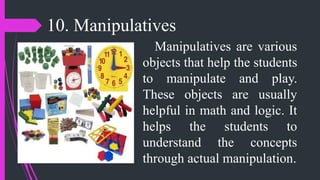 10. Manipulatives
Manipulatives are various
objects that help the students
to manipulate and play.
These objects are usually
helpful in math and logic. It
helps the students to
understand the concepts
through actual manipulation.
 