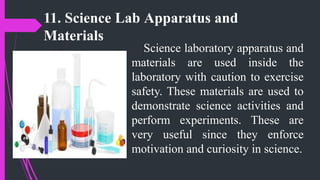11. Science Lab Apparatus and
Materials
Science laboratory apparatus and
materials are used inside the
laboratory with caution to exercise
safety. These materials are used to
demonstrate science activities and
perform experiments. These are
very useful since they enforce
motivation and curiosity in science.
 