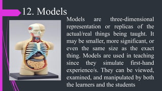 12. Models
Models are three-dimensional
representation or replicas of the
actual/real things being taught. It
may be smaller, more significant, or
even the same size as the exact
thing. Models are used in teaching
since they simulate first-hand
experience/s. They can be viewed,
examined, and manipulated by both
the learners and the students
 