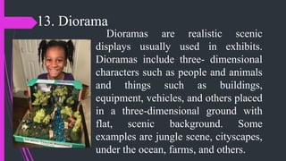 13. Diorama
Dioramas are realistic scenic
displays usually used in exhibits.
Dioramas include three- dimensional
characters such as people and animals
and things such as buildings,
equipment, vehicles, and others placed
in a three-dimensional ground with
flat, scenic background. Some
examples are jungle scene, cityscapes,
under the ocean, farms, and others.
 