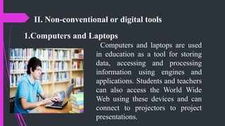 II. Non-conventional or digital tools
1.Computers and Laptops
Computers and laptops are used
in education as a tool for storing
data, accessing and processing
information using engines and
applications. Students and teachers
can also access the World Wide
Web using these devices and can
connect to projectors to project
presentations.
 