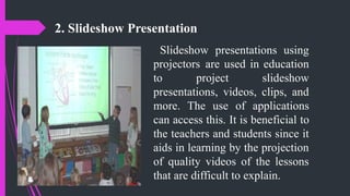 2. Slideshow Presentation
Slideshow presentations using
projectors are used in education
to project slideshow
presentations, videos, clips, and
more. The use of applications
can access this. It is beneficial to
the teachers and students since it
aids in learning by the projection
of quality videos of the lessons
that are difficult to explain.
 