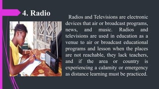 4. Radio Radios and Televisions are electronic
devices that air or broadcast programs,
news, and music. Radios and
televisions are used in education as a
venue to air or broadcast educational
programs and lesson when the places
are not reachable, they lack teachers,
and if the area or country is
experiencing a calamity or emergency
as distance learning must be practiced.
 