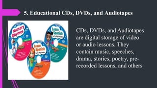 5. Educational CDs, DVDs, and Audiotapes
CDs, DVDs, and Audiotapes
are digital storage of video
or audio lessons. They
contain music, speeches,
drama, stories, poetry, pre-
recorded lessons, and others
 