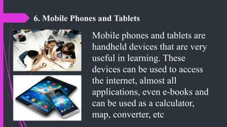 6. Mobile Phones and Tablets
Mobile phones and tablets are
handheld devices that are very
useful in learning. These
devices can be used to access
the internet, almost all
applications, even e-books and
can be used as a calculator,
map, converter, etc
 