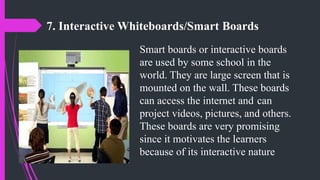 7. Interactive Whiteboards/Smart Boards
Smart boards or interactive boards
are used by some school in the
world. They are large screen that is
mounted on the wall. These boards
can access the internet and can
project videos, pictures, and others.
These boards are very promising
since it motivates the learners
because of its interactive nature
 