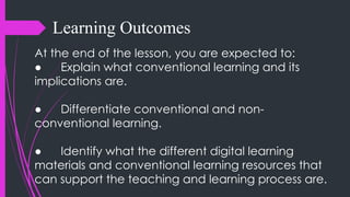 Learning Outcomes
At the end of the lesson, you are expected to:
● Explain what conventional learning and its
implications are.
● Differentiate conventional and non-
conventional learning.
● Identify what the different digital learning
materials and conventional learning resources that
can support the teaching and learning process are.
 