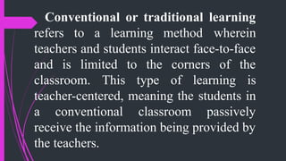 Conventional or traditional learning
refers to a learning method wherein
teachers and students interact face-to-face
and is limited to the corners of the
classroom. This type of learning is
teacher-centered, meaning the students in
a conventional classroom passively
receive the information being provided by
the teachers.
 