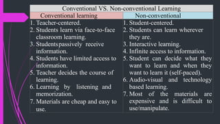 Conventional VS. Non-conventional Learning
Conventional learning Non-conventional
1. Teacher-centered.
2. Students learn via face-to-face
classroom learning.
3. Studentspassively receive
information.
4. Students have limited access to
information.
5. Teacher decides the course of
learning.
6. Learning by listening and
memorization.
7. Materials are cheap and easy to
use.
1. Student-centered.
2. Students can learn wherever
they are.
3. Interactive learning.
4. Infinite access to information.
5. Student can decide what they
want to learn and when they
want to learn it (self-paced).
6. Audio-visual and technology
based learning.
7. Most of the materials are
expensive and is difficult to
use/manipulate.
 