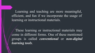 Learning and teaching are more meaningful,
efficient, and fun if we incorporate the usage of
learning or instructional materials.
These learning or instructional materials may
come in different forms. One of these mentioned
groups is called conventional or non-digital
learning tools.
 