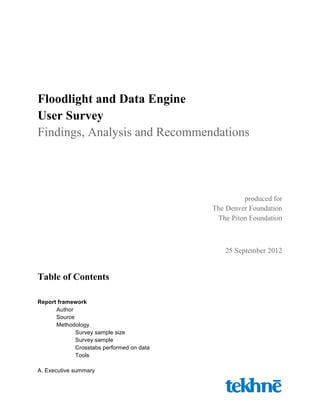 Floodlight and Data Engine
User Survey
Findings, Analysis and Recommendations
produced for
The Denver Foundation
The Piton Foundation
25 September 2012
Table of Contents
Report framework
Author
Source
Methodology
Survey sample size
Survey sample
Crosstabs performed on data
Tools
A. Executive summary
 