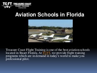 Treasure Coast Flight Training is one of the best aviation schools
located in Stuart Florida. At TCFT, we provide flight training
programs which are in demand in today’s world to make you
professional pilot.
Aviation Schools in Florida
 