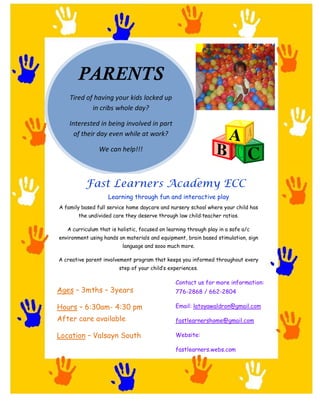 PARENTS
    Tired of having your kids locked up
            in cribs whole day?

    Interested in being involved in part
      of their day even while at work?

                We can help!!!



           Fast Learners Academy ECC
                    Learning through fun and interactive play
A family based full service home daycare and nursery school where your child has
        the undivided care they deserve through low child:teacher ratios.

   A curriculum that is holistic, focused on learning through play in a safe a/c
environment using hands on materials and equipment, brain based stimulation, sign
                          language and sooo much more.

A creative parent involvement program that keeps you informed throughout every
                        step of your child s experiences.

                                                Contact us for more information:
Ages     3mths       3years                     776-2868 / 662-2804

Hours     6:30am- 4:30 pm                       Email: latoyawaldron@gmail.com

After care available                            fastlearnershome@gmail.com

Location     Valsayn South                      Website:

                                                fastlearners.webs.com
 