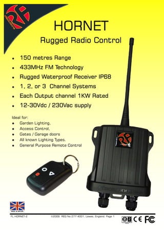 HORNET
              Rugged Radio Control

     150 metres Range
     433MHz FM Technology
     Rugged Waterproof Receiver IP68
     1, 2, or 3 Channel Systems
     Each Output channel 1KW Rated
     12-
     12-30Vdc / 230Vac supply

Ideal for:
    Garden Lighting,
    Access Control,
    Gates / Garage doors
    All known Lighting Types.
    General Purpose Remote Control




FL HORNET-2       ©2009 REG No 277 4001, Lewes, England. Page 1
 