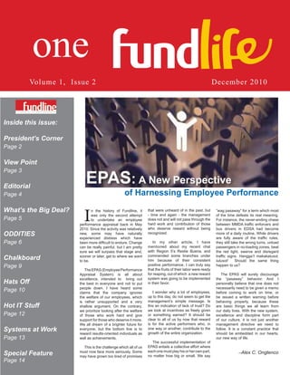 Volume 1, Issue 2                                                                                 December 2010




Inside this issue:

President’s Corner
Page 2

View Point

                          EPAS: A New Perspective
Page 3

Editorial
Page 4                                             of Harnessing Employee Performance
What’s the Big Deal?
                         I    n the history of Fundline, it      that were unheard of in the past, but        ”wag pasaway” for a term which most
                              was only the second attempt        - time and again - the management            of the time defeats its real meaning.
Page 5                        to undertake an employee           does not and will not pass through the       For instance, the never-ending chase
                       performance appraisal back in May         hard work and contribution of those          between MMDA traffic enforcers and
                       2010. Since the activity was relatively   who deserve reward without being             bus drivers in EDSA had become
ODDITIES               new, some may have naturally              recognized.                                  more of a daily routine. While drivers
                                                                                                              are fully aware of the traffic rules,
                       experienced distress which have
Page 6                 been more difficult to endure. Change         In my other article, I have              they still take the wrong turns, unload
                       can be really painful, but I am pretty    mentioned about my recent chat               passengers in no-loading zones, beat
                       sure we will surpass that stage and,      with Region 5’s Restie Buena, and            the red light, swerve and disregard
Chalkboard             sooner or later, get to where we want
                       to be.
                                                                 commended some branches under
                                                                 him because of their consistent
                                                                                                              traffic signs. Hangga’t makakalusot,
                                                                                                              lulusot!     Should the same thing
Page 9                                                           positive performance. I can truly say        happen to us?
                          The EPAS (Employee Performance         that the fruits of their labor were ready
                       Appraisal System) is all about            for reaping, out of which a new reward           The EPAS will surely discourage
                       excellence, intended to bring out         system was going to be implemented           the “pasaway” behavior. And I
Hats Off               the best in everyone and not to put       in their favor.                              personally believe that one does not
                       people down. I have heard some                                                         necessarily need to be given a memo
Page 10                claims that the company ignores              I wonder why a lot of employees,          before coming to work on time, or
                       the welfare of our employees, which       up to this day, do not seem to get the       be issued a written warning before
                       is rather unsupported and a very          management’s simple message. Is              behaving properly, because these
Hot IT Stuff           shallow argument. On the contrary,        this an indication of lack of trust? Do      are basic things we all learn from
                       we prioritize looking after the welfare   we look at incentives as freely given        our daily lives. With the new system,
Page 12                of those who work hard and give           or something earned? It should be            excellence and discipline form part
                       support for those who deserve it more.    clear to all of us by now that reward        of our culture, it is not just another
                       We all dream of a brighter future for     is for the active performers who, in         management directive we need to
Systems at Work        everyone, but the bottom line is to       one way or another, contribute to the
                                                                 growth of the entire organization.
                                                                                                              follow. It is a constant practice that
                                                                                                              should be embedded in our hearts,
                       reward results-oriented individuals as
Page 13                well as achievements.                                                                  our new way of life.
                                                                   The successful implementation of
                         This is the challenge which all of us   EPAS entails a collective effort where
Special Feature        must now face more seriously. Some
                       may have grown too tired of promises
                                                                 each one must play his or her own part,
                                                                 no matter how big or small. We say
                                                                                                                            --Alex   C. Ongtenco
Page 14
 