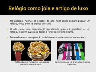    No passado: Apenas as pessoas de alto nível social podiam possuir um
    relógio, único e o mais preciso possível;

   Já não existe uma preocupação tão elevada quanto à qualidade de um
    relógio, mas sim quanto ao design e funções extra do mesmo.

   Forma de realçar uma posição social ou meramente como um ornamento




        Relógio Zadora Timepices, com pedras   Conjunto relógio + 6 braceletes de cores
             preciosas e ouro amarelo                       diferentes
 