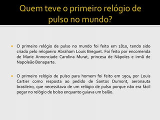    O primeiro relógio de pulso no mundo foi feito em 1810, tendo sido
    criado pelo relojoeiro Abraham Louis Breguet. Foi feito por encomenda
    de Marie Annonciade Carolina Murat, princesa de Nápoles e irmã de
    Napoleão Bonaparte.


   O primeiro relógio de pulso para homem foi feito em 1904 por Louis
    Cartier como resposta ao pedido de Santos Dumont, aeronauta
    brasileiro, que necessitava de um relógio de pulso porque não era fácil
    pegar no relógio de bolso enquanto guiava um balão.
 