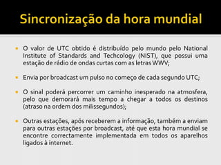    O valor de UTC obtido é distribuído pelo mundo pelo National
    Institute of Standards and Techcology (NIST), que possui uma
    estação de rádio de ondas curtas com as letras WWV;

   Envia por broadcast um pulso no começo de cada segundo UTC;

   O sinal poderá percorrer um caminho inesperado na atmosfera,
    pelo que demorará mais tempo a chegar a todos os destinos
    (atraso na ordem dos milissegundos);

   Outras estações, após receberem a informação, também a enviam
    para outras estações por broadcast, até que esta hora mundial se
    encontre correctamente implementada em todos os aparelhos
    ligados à internet.
 