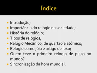    Introdução;
   Importância do relógio na sociedade;
   História do relógio;
   Tipos de relógios;
   Relógio Mecânico, de quartzo e atómico;
   Relógio como jóia e artigo de luxo;
   Quem teve o primeiro relógio de pulso no
    mundo?
   Sincronização da hora mundial.
 