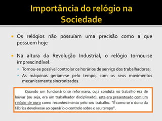    Os relógios não possuíam uma precisão como a que
    possuem hoje

   Na altura da Revolução Industrial, o relógio tornou-se
    imprescindível:
     Tornou-se possível controlar os horários de serviço dos trabalhadores;
     As máquinas geriam-se pelo tempo, com os seus movimentos
      mecanicamente sincronizados.
 