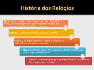 3000 a.C.: surgiu um relógio de sol bastante
rústico, constituído por um bastão espetado no solo e a
sombra proveniente deste indicava o tempo

     2679 a.C.: surgiu um relógio de água, a Clepsidra


           950 a.C.: obras de Homero indicam o surgimento
           dos períodos do dia e do ano solar

                   580 a.C.: filósofo grego, Anaximandro de Mileto, Implementa
                   o mostrador no relógio solar

                         287 a.C.: Arquimedes inventa as rodas dentadas (constituinte
                         dos relógios mais recentes)
 