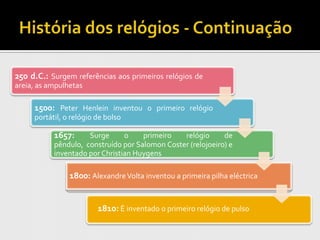 250 d.C.: Surgem referências aos primeiros relógios de
areia, as ampulhetas

     1500: Peter Henlein inventou o primeiro relógio
     portátil, o relógio de bolso

           1657:     Surge      o    primeiro   relógio      de
           pêndulo, construído por Salomon Coster (relojoeiro) e
           inventado por Christian Huygens

                1800: Alexandre Volta inventou a primeira pilha eléctrica


                         1810: É inventado o primeiro relógio de pulso
 