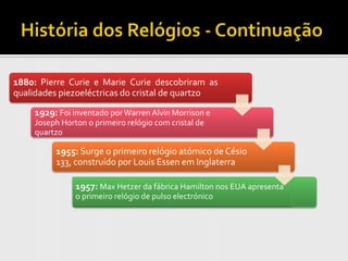 1880: Pierre Curie e Marie Curie descobriram as
qualidades piezoeléctricas do cristal de quartzo

     1929: Foi inventado por Warren Alvin Morrison e
     Joseph Horton o primeiro relógio com cristal de
     quartzo

          1955: Surge o primeiro relógio atómico de Césio
          133, construído por Louis Essen em Inglaterra

                1957: Max Hetzer da fábrica Hamilton nos EUA apresenta
                o primeiro relógio de pulso electrónico
 