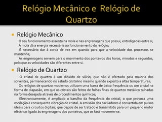     Relógio Mecânico
       O seu funcionamento assenta na mola e nas engrenagens que possui, entreligadas entre si;
       A mola dá a energia necessária ao funcionamento do relógio;
       É necessário dar à corda de vez em quando para que a velocidade dos processos se
    mantenha;
       As engrenagens servem para o movimento dos ponteiros das horas, minutos e segundos,
    pelo que as velocidades são diferentes entre si.

    Relógio de Quartzo
        O cristal de quartzo é um dióxido de silício, que não é afectado pela maioria dos
    solventes, permanecendo no estado cristalino mesmo quando exposto a altas temperaturas;
       Os relógios de quartzo modernos utilizam uma barra de baixa frequência ou um cristal na
    forma de diapasão, em que os cristais são feitos de folhas finas de quartzo metálico talhadas
    na forma desejada através de procedimentos químicos;
        Electronicamente, é ampliado o barulho da frequência do cristal, o que provoca uma
    oscilação e consequente vibração do cristal. A emissão dos osciladores é convertida em pulsos
    ideais para circuitos digitais, que depois de ser tratado é transmitido para um pequeno motor
    eléctrico ligado às engrenagens dos ponteiros, que os fará moverem-se.
 