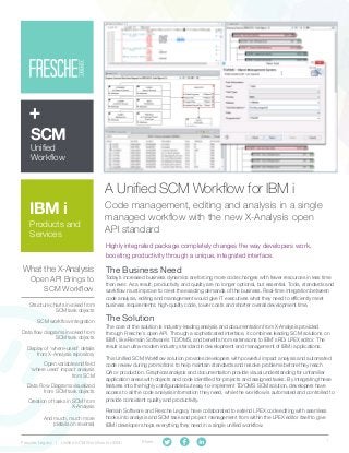 1Fresche Legacy | Unified SCM Workflow for IBM i Share:
A Unified SCM Workflow for IBM i
Code management, editing and analysis in a single
managed workflow with the new X-Analysis open
API standard
The Business Need
Today’s increased business dynamics are forcing more code changes with fewer resources in less time
than ever. As a result, productivity and quality are no longer optional, but essential. Tools, standards and
workflow must improve to meet the exacting demands of the business. Real-time integration between
code analysis, editing and management would give IT executives what they need to efficiently meet
business requirements: high-quality code, lower costs and shorter overall development time.
The Solution
The core of the solution is industry-leading analysis and documentation from X-Analysis provided
through Fresche’s open API. Through a sophisticated interface, it combines leading SCM solutions on
IBM i, like Remain Software's TD/OMS, and benefits from extensions to IBM’s RDi LPEX editor. The
result is an ultra-modern industry standard in development and management of IBM i applications.
This Unified SCM Workflow solution provides developers with powerful impact analysis and automated
code review during promotions to help maintain standards and resolve problems before they reach
QA or production. Graphical analysis and documentation provide visual understanding for unfamiliar
application areas with objects and code identified for projects and assigned tasks. By integrating these
features into the highly configurable but easy-to-implement TD/OMS SCM solution, developers have
access to all the code analysis information they need, while the workflow is automated and controlled to
provide consistent quality and productivity.
Remain Software and Fresche Legacy have collaborated to extend LPEX code editing with seamless
hooks into analysis and SCM task and project management from within the LPEX editor itself to give
IBM i developer shops everything they need in a single unified workflow.
SCM
Unified
Workflow
Highly integrated package completely changes the way developers work,
boosting productivity through a unique, integrated interface.
Open variable and field
‘where used’ impact analysis
from SCM
Data Flow Diagrams visualized
from SCM task objects
SCM workflow integration
Display of ‘where-used’ details
from X-Analysis repository
What the X-Analysis
Open API Brings to
SCM Workflow
Structure charts invoked from
SCM task objects
IBM i
Products and
Services
Data flow diagrams invoked from
SCM task objects
Creation of tasks in SCM from
X-Analysis
And much, much more
(details on reverse)
 
