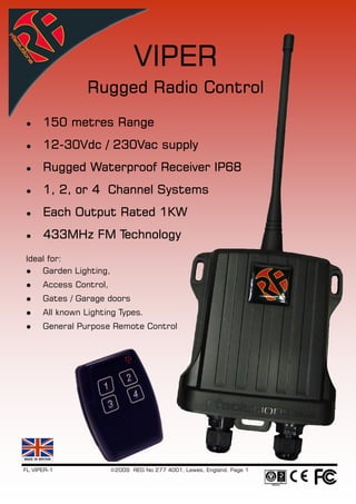 VIPER
                 Rugged Radio Control
      150 metres Range
      12-
      12-30Vdc / 230Vac supply
      Rugged Waterproof Receiver IP68
      1, 2, or 4 Channel Systems
      Each Output Rated 1KW
      433MHz FM Technology
Ideal for:
    Garden Lighting,
      Access Control,
      Gates / Garage doors
      All known Lighting Types.
      General Purpose Remote Control




FL VIPER-1              ©2009 REG No 277 4001, Lewes, England. Page 1
 