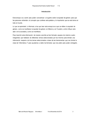 Preparatoria No.8”Carlos Castillo Peraza” 1° E 
Introducción 
Este ensayo va a servir para poder concientizar a la gente sobre la equidad de género para que 
las personas entiendan el concepto que conlleva esta palabra y lo importante que es este tema en 
todo el mundo. 
Lo que se aprenderá o informara a los que lean este ensayo es a que se refiere la equidad de 
género, como se manifiesta la equidad de género en México y en Yucatán y cómo influye este 
valor en la sociedad y como se manifiesta. 
Para trasmitir esta información de manera sencilla se han formado equipos de máximo cuatro 
integrantes que hablaran de diferentes temas seleccionados por los mismos para brindar una 
información respecto con los temas seleccionados a base de las herramientas que nos brinda la 
clase de “informática I” para ayudarnos a darle los formatos que nos piden para poder entregarlo. 
María del Rosario Raygoza Informática I 14 de Noviembre del 2014 2 
 