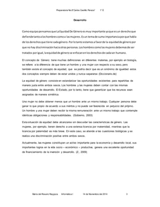 Preparatoria No.8”Carlos Castillo Peraza” 1° E 
Desarrollo 
Como equipo pensamos que La Equidad De Género es muy importante ya que es un derecho que 
defiende tanto a los hombres como a las mujeres. Es un tema de suma importancia por que habla 
de los derechos que tiene cada género. Por lo tanto estamos a favor de la equidad de género por 
que no hay discriminación hacia otras personas. Los hombres como las mujeres debemos de ser 
tratados por igual, la equidad de género se enfocan en los derechos de cada ser humano. 
El concepto de Género: tiene muchas definiciones en diferentes materias, por ejemplo en biología, 
se refiere: a la diferencia de que tiene un hombre y una mujer con respecto a su sexo, pero 
también existe el concepto de equidad, que se podría decir que es un sinónimo de igualdad estos 
dos conceptos siempre deben de estar unidos y nunca separarse (Diccionario.de) 
La equidad de género consiste en estandarizar las oportunidades existentes para repartirlas de 
manera justa entre ambos sexos. Los hombres y las mujeres deben contar con las mismas 
oportunidades de desarrollo. El Estado, por lo tanto, tiene que garantizar que los recursos sean 
asignados de manera simétrica. 
Una mujer no debe obtener menos que un hombre ante un mismo trabajo. Cualquier persona debe 
ganar lo que propio de acuerdo a sus méritos y no puede ser favorecida en perjuicio del prójimo. 
Un hombre y una mujer deben recibir la misma remuneración ante un mismo trabajo que contemple 
idénticas obligaciones y responsabilidades. (Gobierno, 2003) 
Esta situación de equidad debe alcanzarse sin descuidar las características de género. Las 
mujeres, por ejemplo, tienen derecho a una extensa licencia por maternidad, mientras que la 
licencia por paternidad es más breve. En este caso, se atiende a las cuestiones biológicas y se 
realiza una discriminación positiva entre ambos sexos. 
Actualmente, las mujeres constituyen un activo importante para la economía y desarrollo local, sus 
importantes logros en la vida socio – económico – productiva, genera una excelente oportunidad 
de financiamiento de la inversión y desarrollo. (Z., 2009) 
María del Rosario Raygoza Informática I 14 de Noviembre del 2014 3 
 