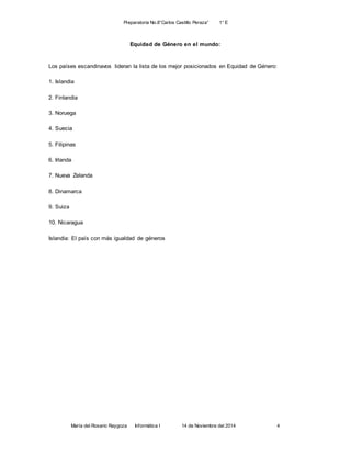 Preparatoria No.8”Carlos Castillo Peraza” 1° E 
Equidad de Género en el mundo: 
Los países escandinavos lideran la lista de los mejor posicionados en Equidad de Género: 
1. Islandia 
2. Finlandia 
3. Noruega 
4. Suecia 
5. Filipinas 
6. Irlanda 
7. Nueva Zelanda 
8. Dinamarca 
María del Rosario Raygoza Informática I 14 de Noviembre del 2014 4 
9. Suiza 
10. Nicaragua 
Islandia: El país con más igualdad de géneros 
 
