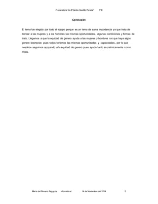 Preparatoria No.8”Carlos Castillo Peraza” 1° E 
Conclusión 
El tema fue elegido por todo el equipo porque es un tema de suma importancia ya que trata de 
brindar a las mujeres y a los hombres las mismas oportunidades, algunas condiciones y formas de 
trato. Llegamos a que la equidad de género ayuda a las mujeres y hombres sin que haya algún 
género favorecido pues todos tenemos las mismas oportunidades y capacidades , por lo que 
nosotros seguimos apoyando a la equidad de genero pues ayuda tanto económicamente como 
moral. 
María del Rosario Raygoza Informática I 14 de Noviembre del 2014 5 
 