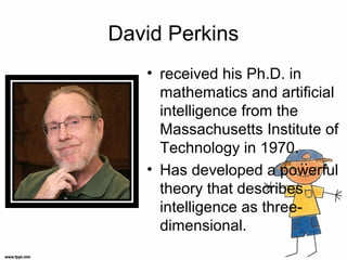 David Perkins
• received his Ph.D. in
mathematics and artificial
intelligence from the
Massachusetts Institute of
Technology in 1970.
• Has developed a powerful
theory that describes
intelligence as three-
dimensional.
 