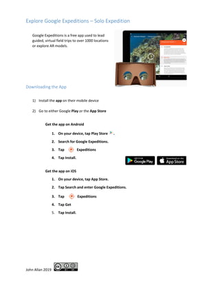 John Allan 2019
Explore Google Expeditions – Solo Expedition
Google Expeditions is a free app used to lead
guided, virtual field trips to over 1000 locations
or explore AR models.
Downloading the App
1) Install the app on their mobile device
2) Go to either Google Play or the App Store
Get the app on Android
1. On your device, tap Play Store .
2. Search for Google Expeditions.
3. Tap Expeditions
4. Tap Install.
Get the app on iOS
1. On your device, tap App Store.
2. Tap Search and enter Google Expeditions.
Expeditions3. Tap
4. Tap Get
5. Tap Install.
 
