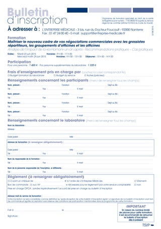 Organisme de formation spécialisé en droit de la santé
enregistré sous le numéro : 1192 08550 92 auprès du service
régional de contrôle (article R 6153-6 du Code du travail)
Bulletin
d’inscription
Frais d’enseignement pris en charge par (cochez la case correspondante)
Budget formation du laboratoire	 Budget du service	 Autres (précisez) : __________________________________________________
Renseignements concernant les participants (merci de renseigner tous les champs)
Nom, prénom :___________________________________________ Fonction :_______________________________________ Dept ou BU :____________________________________
Tél. :________________________________ Fax. :______________________________ E-mail :_________________________________________________________________________
Nom, prénom :___________________________________________ Fonction :_______________________________________ Dept ou BU :____________________________________
Tél. :________________________________ Fax. :______________________________ E-mail :_________________________________________________________________________
Nom, prénom :___________________________________________ Fonction :_______________________________________ Dept ou BU :____________________________________
Tél. :________________________________ Fax. :______________________________ E-mail :_________________________________________________________________________
Nom, prénom :___________________________________________ Fonction :_______________________________________ Dept ou BU :____________________________________
Tél. :________________________________ Fax. :______________________________ E-mail :_________________________________________________________________________
Renseignements concernant le laboratoire (merci de renseigner tous les champs)
Nom du laboratoire :_______________________________________________________________________________________________________________________________________
Adresse :_________________________________________________________________________________________________________________________________________________
_________________________________________________________________________________________________________________________________________________________
Code postal :_____________________________________________________ Ville :___________________________________________________________________________________
Adresse de facturation (à renseigner obligatoirement) :_______________________________________________________________________________________________
_________________________________________________________________________________________________________________________________________________________
Code postal :_____________________________________________________ Ville :___________________________________________________________________________________
Tél. : _______________________________ Fax. :______________________________ E-mail :_________________________________________________________________________
Nom du responsable de la formation :_______________________________________________________________________________________________________________________
Tél. : _______________________________ Fax. :______________________________ E-mail :_________________________________________________________________________
Nom de la personne responsable de l’inscription, si différente :________________________________________________________________________________________________
Tél. : _______________________________ Fax. :______________________________ E-mail :_________________________________________________________________________
Règlement (à renseigner obligatoirement)
Ci-joint un chèque de ________________________________ € à l’ordre de L’Entreprise Médicale.				 Virement.
Bon de commande : oui / N°_________________________ 	 si nécessaire pour le règlement par votre service comptabilité	 non
Prise en charge OPCA : joindre impérativement l’accord de prise en charge au bulletin d’inscription
Adresse mail du service de facturation :_______________________
Votre inscription ne sera considérée comme définitive qu’après réception de votre bulletin d’inscription signé. La signature de ce bulletin d’inscription vaut bon
de commande et signifie acceptation sans réserve des conditions de participation mentionnées dans le programme de cette formation.
Fait à__________________________________________________ le______________________________
Signature :
TSVP ➥
IMPORTANT
En raison du nombre limité
de places pour cette formation,
il est recommandé de retourner
le bulletin d’inscription
dès à présent
À adresser à :	 L’ENTREPRISE MÉDICALE - 3 bis, rue du Docteur Foucault - 92000 Nanterre
	 Fax : 01 47 24 00 40 - E-mail : support@entreprise-medicale.fr
L0EM2015
Formation
Maîtriser le nouveau cadre de vos négociations commerciales avec les grossistes
répartiteurs, les groupements d’officines et les officines
Analyse de l’impact de la «loi Hamon» un an après - Recommandations pratiques – Cas pratiques
Dates : 	 Mardi 23 juin 2015		 Horaires : 9 h 00 - 17 h 00
	 Mercredi matin 24 juin 2015		 Horaires : 9 h 00 - 13 h 00	 Déjeuner : 13 h 00 - 14 h 00
Participation
Pour une personne : 1 465 € - Par personne supplémentaire du laboratoire : 1 335 €
 