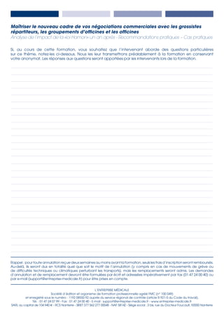 L’ENTREPRISE MÉDICALE
Société d’édition et organisme de formation professionnelle agréé FMC (n° 100 049)
et enregistré sous le numéro : 1192 08550 92 auprès du service régional de contrôle (article R 921-5 du Code du travail).
Tél. : 01 47 24 07 99 - Fax : 01 47 24 00 40 - E-mail : support@entreprise-medicale.fr - www.entreprise-medicale.fr
SARL au capital de 104 940 € - RCS Nanterre - SIRET 377 562 277 00048 - NAF 5814Z - Siège social : 3 bis, rue du Docteur Foucault, 92000 Nanterre
Rappel : pour toute annulation reçue deux semaines au moins avant la formation, seuls les frais d’inscription seront remboursés.
Au-delà, ils seront dus en totalité quel que soit le motif de l’annulation (y compris en cas de mouvements de grève ou
de difficultés techniques ou climatiques perturbant les transports), mais les remplacements seront admis. Les demandes
d’annulation et de remplacement devront être formulées par écrit et adressées impérativement par fax (01 47 24 00 40) ou
par e-mail (support@entreprise-medicale.fr) pour être prises en compte.
­­­­­­Si, au cours de cette formation, vous souhaitez que l’intervenant aborde des questions particulières
sur ce thème, notez-les ci-dessous. Nous les leur transmettrons préalablement à la formation en conservant
votre anonymat. Les réponses aux questions seront apportées par les intervenants lors de la formation.
_________________________________________________________________________________________________________________________________________________________ 	
_________________________________________________________________________________________________________________________________________________________ 	
_________________________________________________________________________________________________________________________________________________________ 	
_________________________________________________________________________________________________________________________________________________________ 	
_________________________________________________________________________________________________________________________________________________________ 	
_________________________________________________________________________________________________________________________________________________________ 	
_________________________________________________________________________________________________________________________________________________________ 	
_________________________________________________________________________________________________________________________________________________________ 	
_________________________________________________________________________________________________________________________________________________________ 	
_________________________________________________________________________________________________________________________________________________________ 	
_________________________________________________________________________________________________________________________________________________________ 	
_________________________________________________________________________________________________________________________________________________________ 	
_________________________________________________________________________________________________________________________________________________________ 	
_________________________________________________________________________________________________________________________________________________________
_________________________________________________________________________________________________________________________________________________________ 	
_________________________________________________________________________________________________________________________________________________________ 	
_________________________________________________________________________________________________________________________________________________________ 	
_________________________________________________________________________________________________________________________________________________________ 	
_________________________________________________________________________________________________________________________________________________________ 	
_________________________________________________________________________________________________________________________________________________________ 	
_________________________________________________________________________________________________________________________________________________________ 	
_________________________________________________________________________________________________________________________________________________________ 	
_________________________________________________________________________________________________________________________________________________________ 	
_________________________________________________________________________________________________________________________________________________________ 	
_________________________________________________________________________________________________________________________________________________________ 	
_________________________________________________________________________________________________________________________________________________________ 	
_________________________________________________________________________________________________________________________________________________________ 	
_________________________________________________________________________________________________________________________________________________________
Maîtriser le nouveau cadre de vos négociations commerciales avec les grossistes
répartiteurs, les groupements d’officines et les officines
Analyse de l’impact de la «loi Hamon» un an après - Recommandations pratiques – Cas pratiques
 