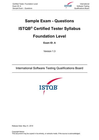 Certified Tester, Foundation Level
Exam ID: A
Sample Exam – Questions
International
Software Testing
Qualifications Board
Sample Exam - Questions
ISTQB®
Certified Tester Syllabus
Foundation Level
Exam ID: A
Version 1.3
International Software Testing Qualifications Board
Release Date: May 31, 2019
Copyright Notice
This document may be copied in its entirety, or extracts made, if the source is acknowledged.
 
