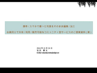 2014 年 12 月 24 日
池 田　貴 光
E-Mail takamitsu.ikeda@fairstyle.net
携帯 / スマホで撮った写真をそのまま編集 / 加工
会員同士で共有 / 利用 / 販売可能なコミュニティ型サービスのご提案資料 ( 案 )
 