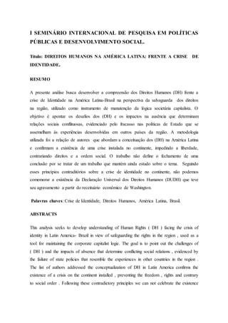 I SEMINÁRIO INTERNACIONAL DE PESQUISA EM POLÍTICAS
PÚBLICAS E DESENVOLVIMENTO SOCIAL.
Título: DIREITOS HUMANOS NA AMÉRICA LATINA: FRENTE A CRISE DE
IDENTIDADE.
RESUMO
A presente análise busca desenvolver a compreensão dos Direitos Humanos (DH) frente a
crise de Identidade na América Latina-Brasil na perspectiva da salvaguarda dos direitos
na região, utilizado como instrumento de manutenção da lógica societária capitalista. O
objetivo é apontar os desafios dos (DH) e os impactos na ausência que determinam
relações sociais conflituosas, evidenciado pelo fracasso nas políticas de Estado que se
assemelham às experiências desenvolvidas em outros países da região. A metodologia
utilizada foi a relação de autores que abordam a conceituação dos (DH) na América Latina
e confirmam a existência de uma crise instalada no continente, impedindo a liberdade,
contrariando direitos e a ordem social. O trabalho não define o fechamento de uma
conclusão por se tratar de um trabalho que mantém ainda estudo sobre o tema. Seguindo
esses princípios contraditórios sobre a crise de identidade no continente, não podemos
comemorar a existência da Declaração Universal dos Direitos Humanos (DUDH) que teve
seu agravamento a partir do receituário econômico de Washington.
Palavras chaves: Crise de Identidade, Direitos Humanos, América Latina, Brasil.
ABSTRACTS
This analysis seeks to develop understanding of Human Rights ( DH ) facing the crisis of
identity in Latin America- Brazil in view of safeguarding the rights in the region , used as a
tool for maintaining the corporate capitalist logic. The goal is to point out the challenges of
( DH ) and the impacts of absence that determine conflicting social relations , evidenced by
the failure of state policies that resemble the experiences in other countries in the region .
The list of authors addressed the conceptualization of DH in Latin America confirms the
existence of a crisis on the continent installed , preventing the freedom , rights and contrary
to social order . Following these contradictory principles we can not celebrate the existence
 